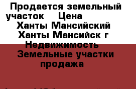 Продается земельный участок  › Цена ­ 800 000 - Ханты-Мансийский, Ханты-Мансийск г. Недвижимость » Земельные участки продажа   